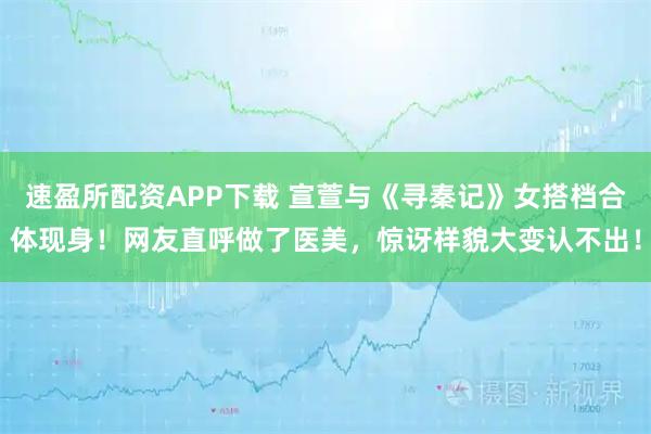 速盈所配资APP下载 宣萱与《寻秦记》女搭档合体现身！网友直呼做了医美，惊讶样貌大变认不出！