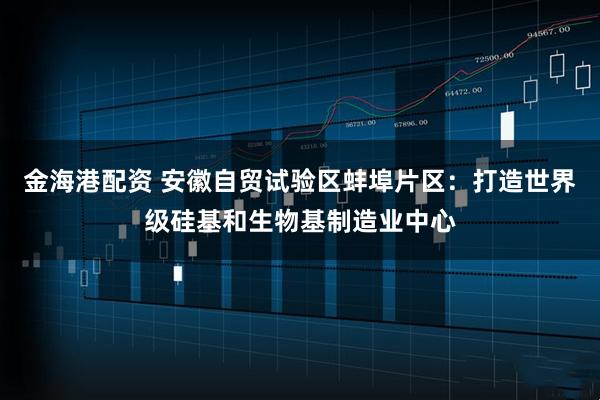 金海港配资 安徽自贸试验区蚌埠片区：打造世界级硅基和生物基制造业中心