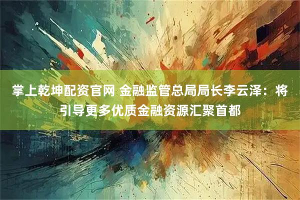 掌上乾坤配资官网 金融监管总局局长李云泽：将引导更多优质金融资源汇聚首都