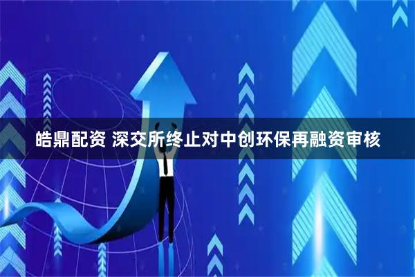 皓鼎配资 深交所终止对中创环保再融资审核
