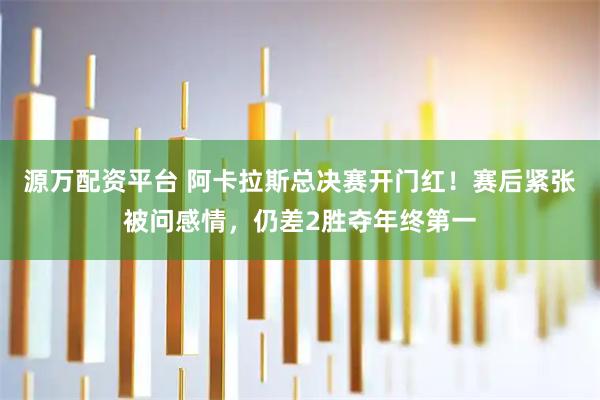 源万配资平台 阿卡拉斯总决赛开门红！赛后紧张被问感情，仍差2胜夺年终第一