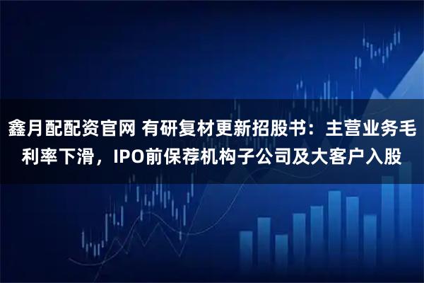 鑫月配配资官网 有研复材更新招股书：主营业务毛利率下滑，IPO前保荐机构子公司及大客户入股