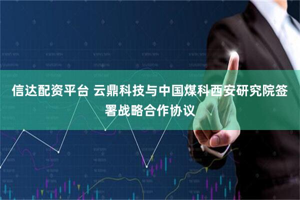信达配资平台 云鼎科技与中国煤科西安研究院签署战略合作协议