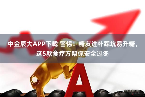 中金辰大APP下载 警惕！糖友进补踩坑易升糖，这5款食疗方帮你安全过冬