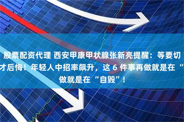 股票配资代理 西安甲康甲状腺张新亮提醒：等要切甲状腺才后悔！年轻人中招率飙升，这 6 件事再做就是在 “自毁”！
