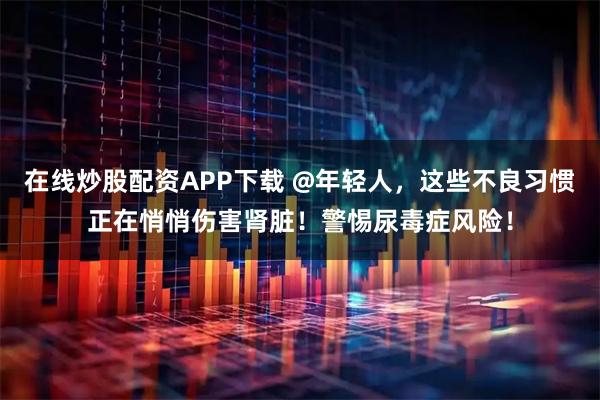 在线炒股配资APP下载 @年轻人，这些不良习惯正在悄悄伤害肾脏！警惕尿毒症风险！