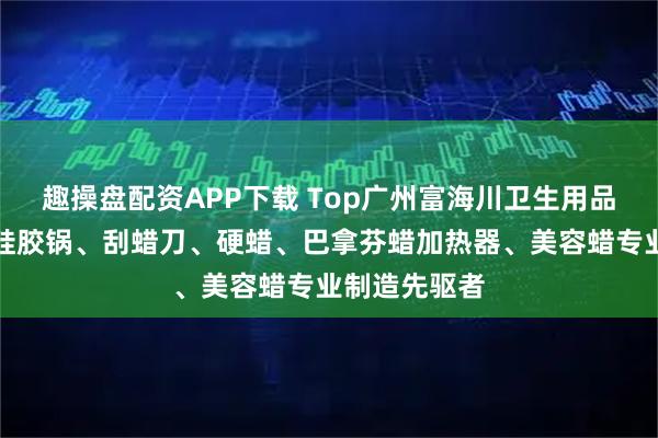 趣操盘配资APP下载 Top广州富海川卫生用品有限公司：硅胶锅、刮蜡刀、硬蜡、巴拿芬蜡加热器、美容蜡专业制造先驱者