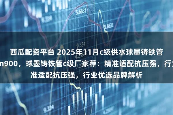 西瓜配资平台 2025年11月c级供水球墨铸铁管，球墨铸铁管dn900，球墨铸铁管c级厂家荐：精准适配抗压强，行业优选品牌解析