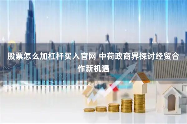 股票怎么加杠杆买入官网 中荷政商界探讨经贸合作新机遇