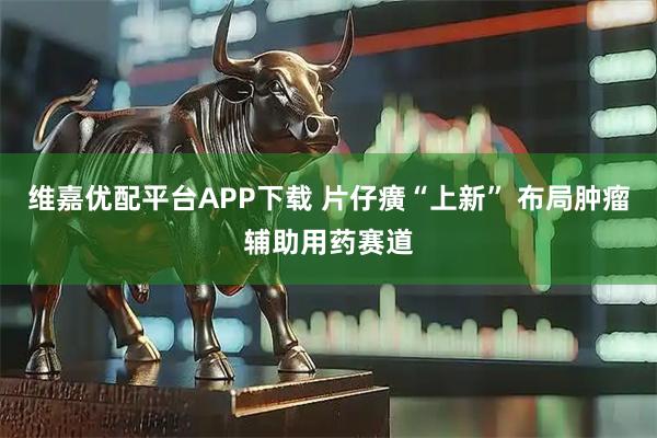 维嘉优配平台APP下载 片仔癀“上新” 布局肿瘤辅助用药赛道