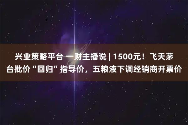 兴业策略平台 一财主播说 | 1500元！飞天茅台批价“回归”指导价，五粮液下调经销商开票价
