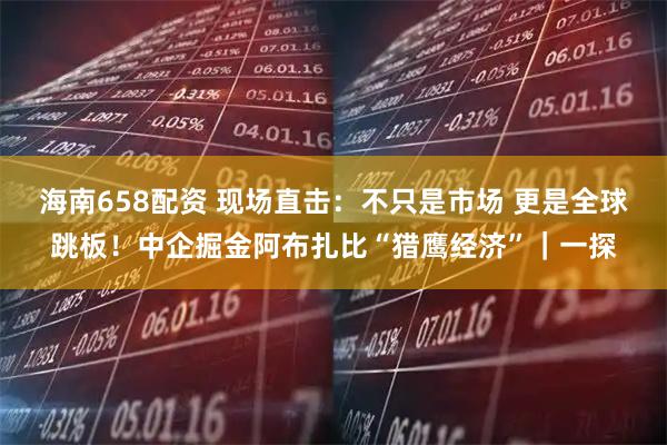 海南658配资 现场直击：不只是市场 更是全球跳板！中企掘金阿布扎比“猎鹰经济”｜一探