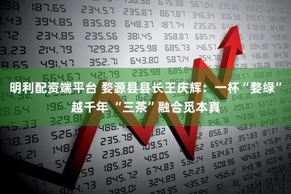 明利配资端平台 婺源县县长王庆辉：一杯“婺绿”越千年 “三茶”融合觅本真