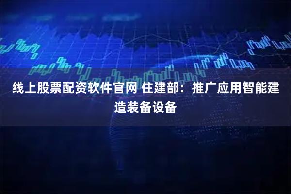线上股票配资软件官网 住建部：推广应用智能建造装备设备