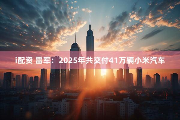 i配资 雷军：2025年共交付41万辆小米汽车