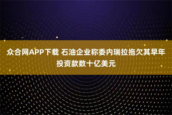众合网APP下载 石油企业称委内瑞拉拖欠其早年投资款数十亿美元