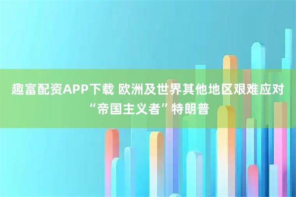 趣富配资APP下载 欧洲及世界其他地区艰难应对“帝国主义者”特朗普