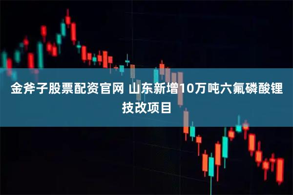 金斧子股票配资官网 山东新增10万吨六氟磷酸锂技改项目