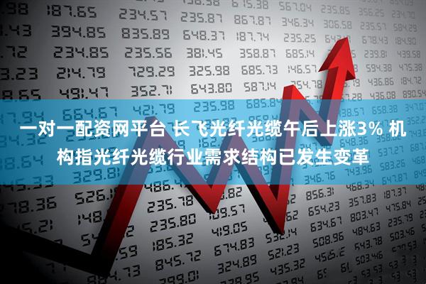 一对一配资网平台 长飞光纤光缆午后上涨3% 机构指光纤光缆行业需求结构已发生变革