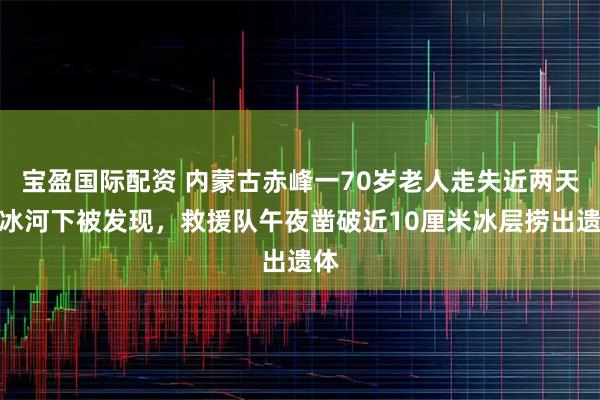 宝盈国际配资 内蒙古赤峰一70岁老人走失近两天在冰河下被发现，救援队午夜凿破近10厘米冰层捞出遗体