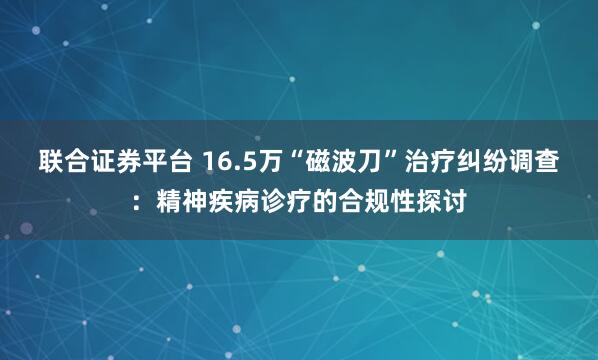 联合证券平台 16.5万“磁波刀”治疗纠纷调查：精神疾病诊疗的合规性探讨