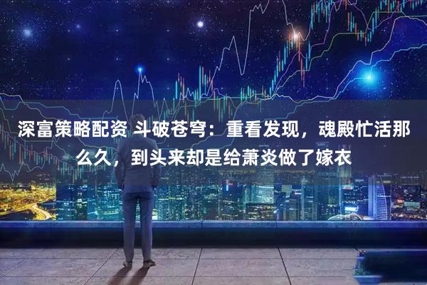 深富策略配资 斗破苍穹：重看发现，魂殿忙活那么久，到头来却是给萧炎做了嫁衣