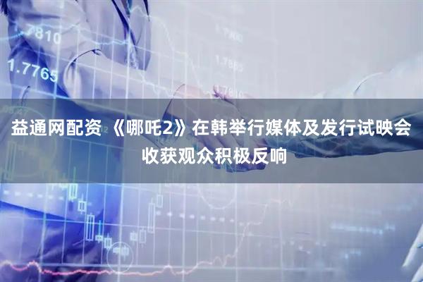 益通网配资 《哪吒2》在韩举行媒体及发行试映会 收获观众积极反响