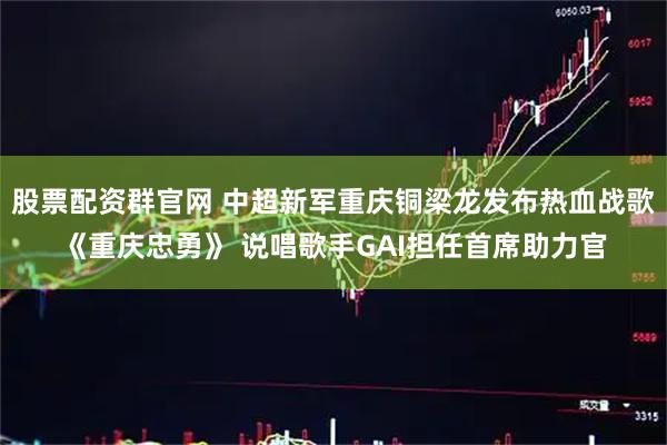 股票配资群官网 中超新军重庆铜梁龙发布热血战歌《重庆忠勇》 说唱歌手GAI担任首席助力官