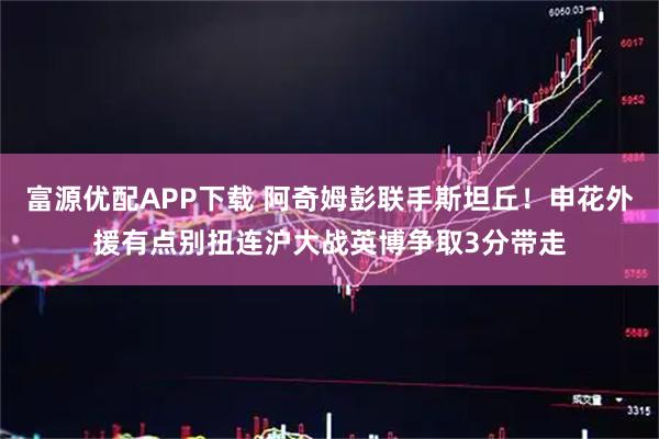 富源优配APP下载 阿奇姆彭联手斯坦丘！申花外援有点别扭连沪大战英博争取3分带走