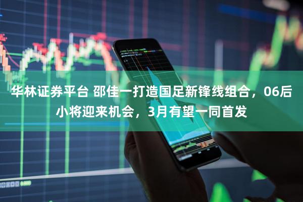 华林证券平台 邵佳一打造国足新锋线组合，06后小将迎来机会，3月有望一同首发