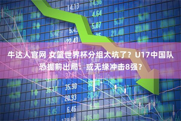 牛达人官网 女篮世界杯分组太坑了？U17中国队恐提前出局：或无缘冲击8强？