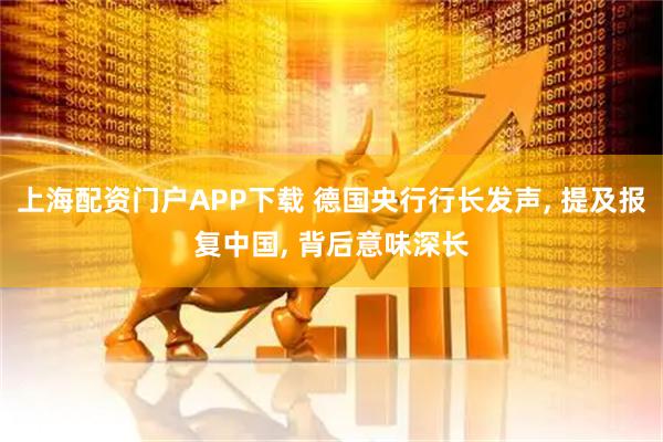 上海配资门户APP下载 德国央行行长发声, 提及报复中国, 背后意味深长