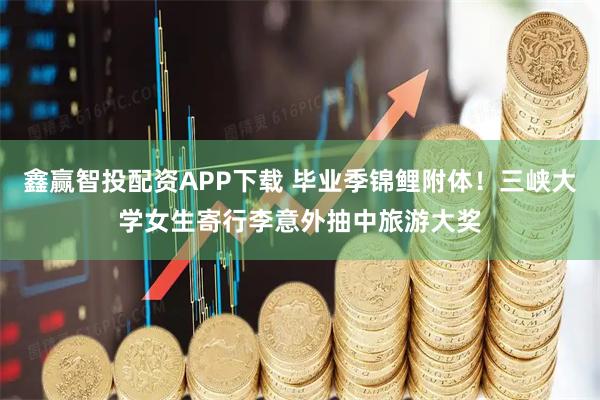 鑫赢智投配资APP下载 毕业季锦鲤附体！三峡大学女生寄行李意外抽中旅游大奖