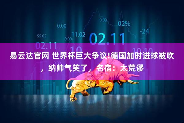 易云达官网 世界杯巨大争议!德国加时进球被吹，纳帅气笑了，名宿：太荒谬