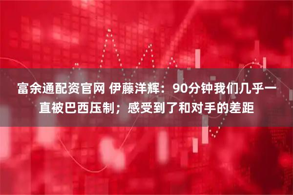 富余通配资官网 伊藤洋辉：90分钟我们几乎一直被巴西压制；感受到了和对手的差距