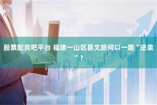 股票配资吧平台 福建一山区县文旅何以一路“逆袭”?