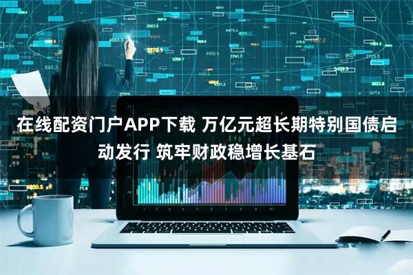 在线配资门户APP下载 万亿元超长期特别国债启动发行 筑牢财政稳增长基石