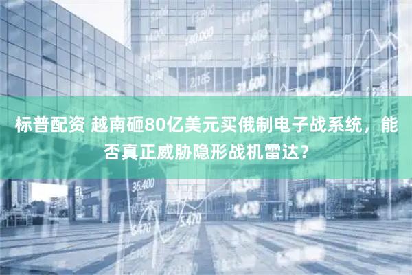 标普配资 越南砸80亿美元买俄制电子战系统，能否真正威胁隐形战机雷达？