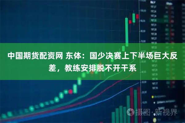 中国期货配资网 东体：国少决赛上下半场巨大反差，教练安排脱不开干系